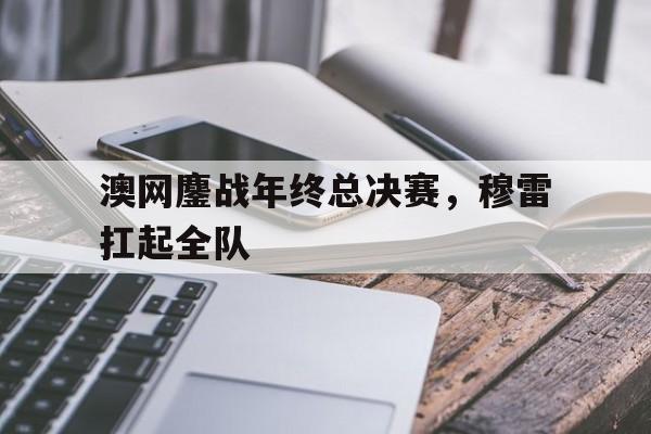 开云体育APP下载-澳网鏖战年终总决赛，穆雷扛起全队